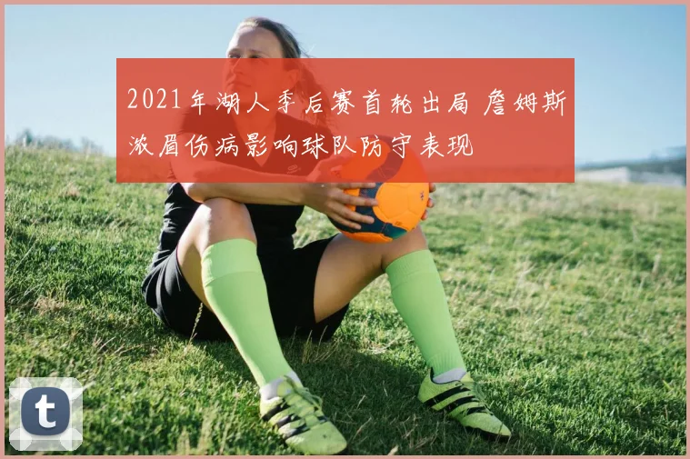 2021年湖人季后赛首轮出局 詹姆斯浓眉伤病影响球队防守表现