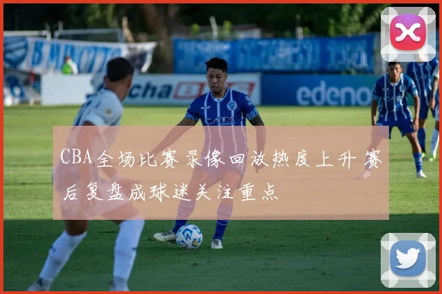 CBA全场比赛录像回放热度上升 赛后复盘成球迷关注重点