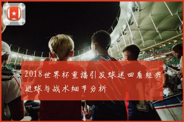 2018世界杯重播引发球迷回看经典进球与战术细节分析