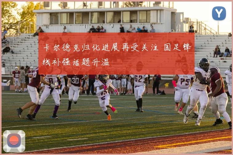 卡尔德克归化进展再受关注 国足锋线补强话题升温