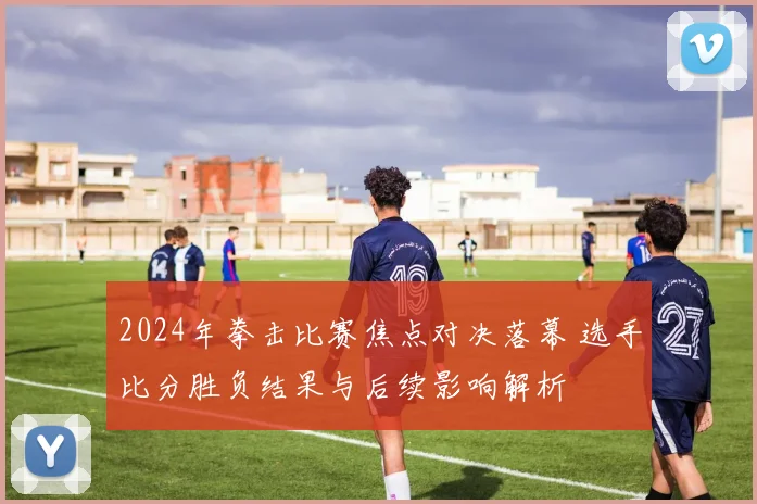 2024年拳击比赛焦点对决落幕 选手比分胜负结果与后续影响解析