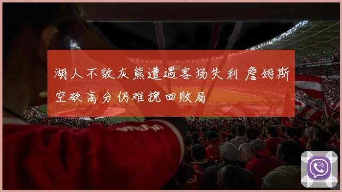 湖人不敌灰熊遭遇客场失利 詹姆斯空砍高分仍难挽回败局