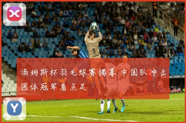 汤姆斯杯羽毛球赛揭幕 中国队冲击团体冠军看点足