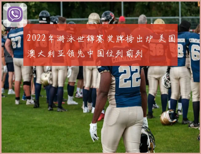 2022年游泳世锦赛奖牌榜出炉 美国澳大利亚领先中国位列前列