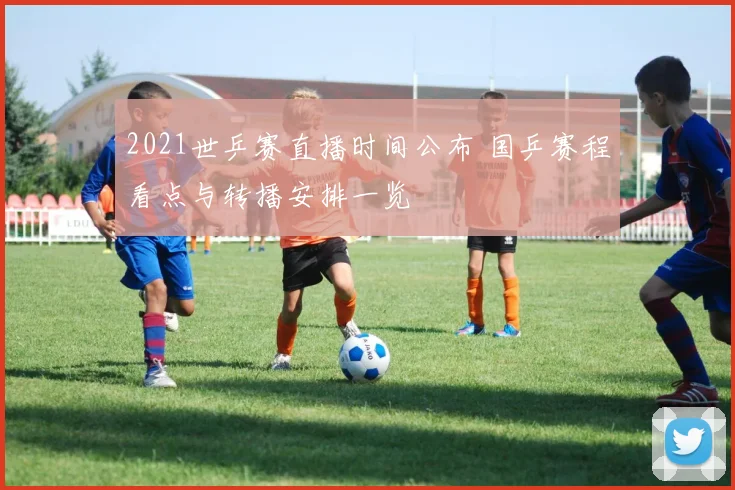 2021世乒赛直播时间公布 国乒赛程看点与转播安排一览