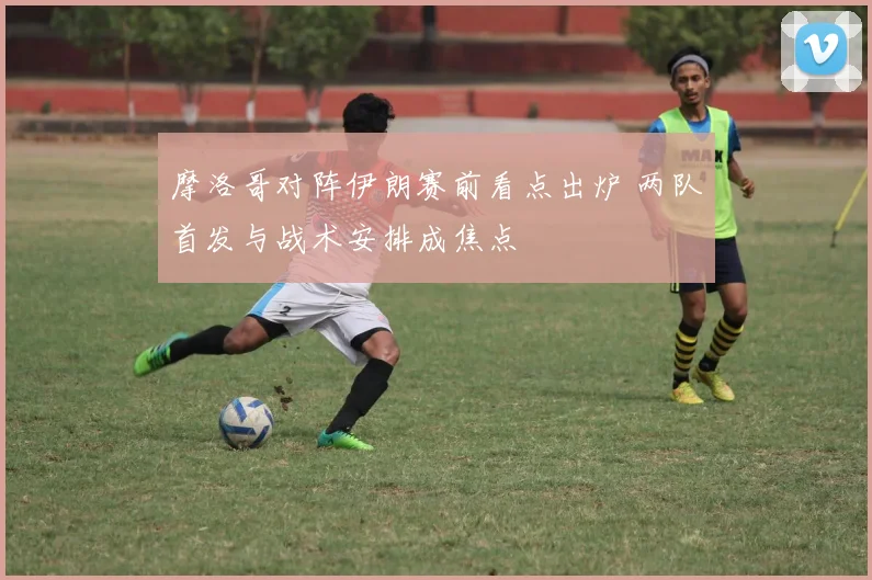 摩洛哥对阵伊朗赛前看点出炉 两队首发与战术安排成焦点