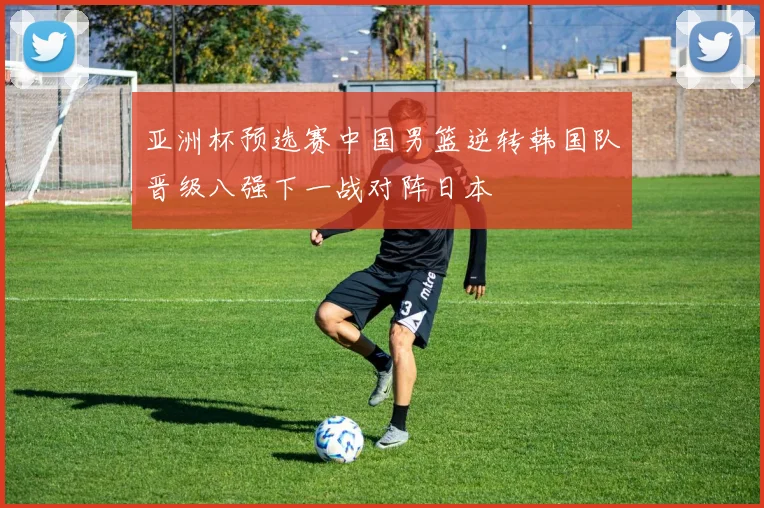 亚洲杯预选赛中国男篮逆转韩国队晋级八强下一战对阵日本