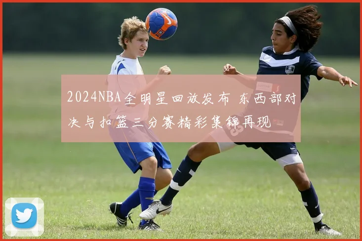 2024NBA全明星回放发布 东西部对决与扣篮三分赛精彩集锦再现