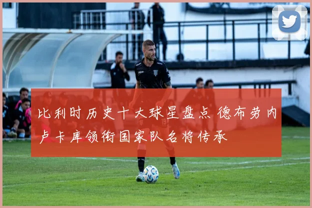 比利时历史十大球星盘点 德布劳内卢卡库领衔国家队名将传承