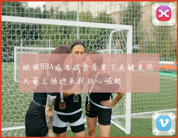 姚明NBA成名战首秀拿下关键表现 火箭主场迎来新核心崛起