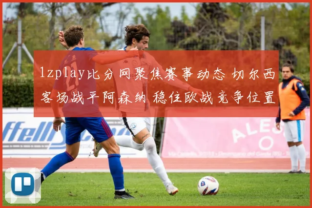 1zplay比分网聚焦赛事动态 切尔西客场战平阿森纳 稳住欧战竞争位置