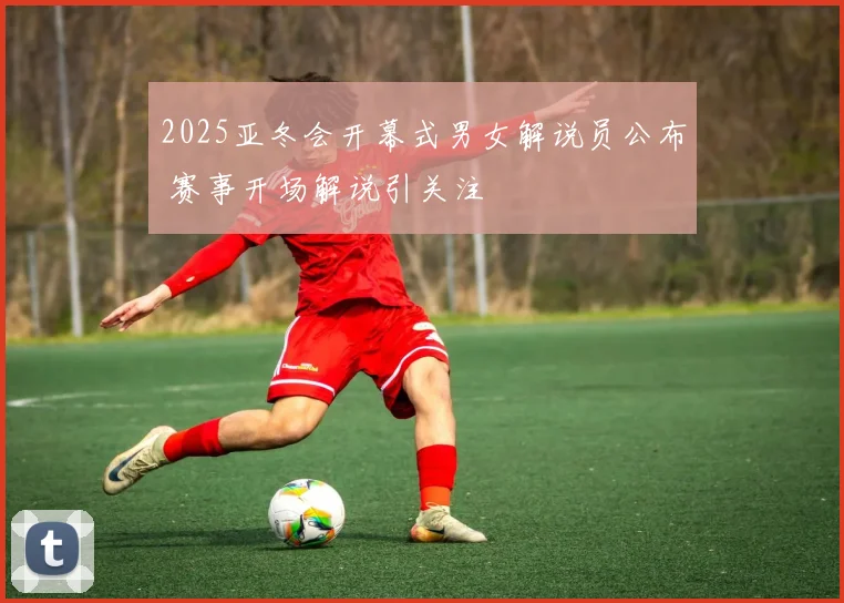 2025亚冬会开幕式男女解说员公布 赛事开场解说引关注