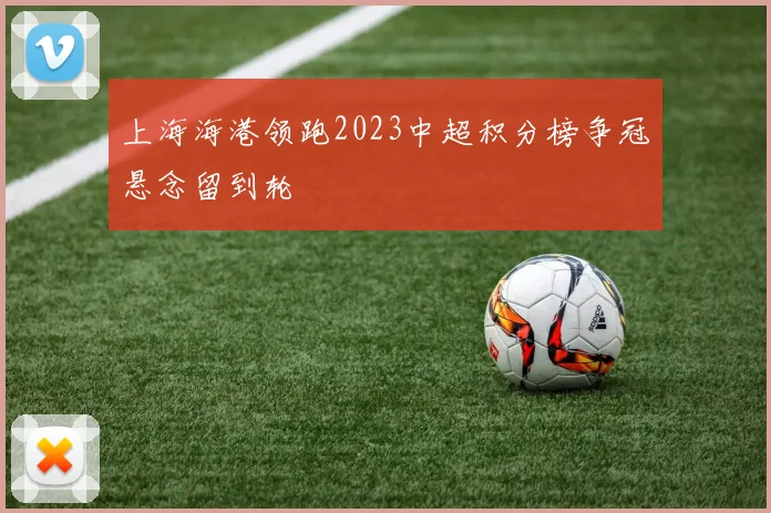 上海海港领跑2023中超积分榜争冠悬念留到轮