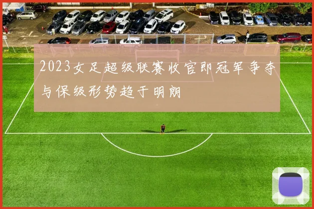 2023女足超级联赛收官即冠军争夺与保级形势趋于明朗