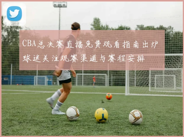 CBA总决赛直播免费观看指南出炉 球迷关注观赛渠道与赛程安排