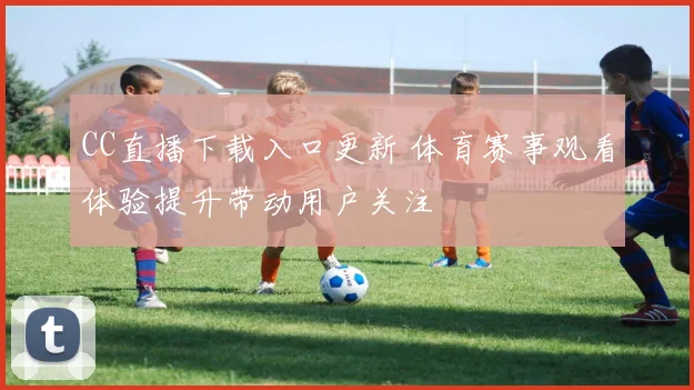 CC直播下载入口更新 体育赛事观看体验提升带动用户关注