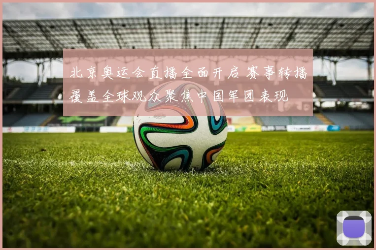 北京奥运会直播全面开启 赛事转播覆盖全球观众聚焦中国军团表现
