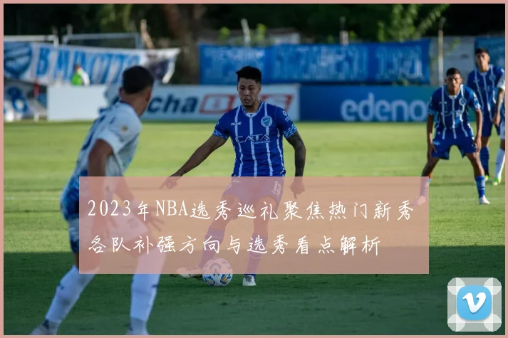 2023年NBA选秀巡礼聚焦热门新秀 各队补强方向与选秀看点解析