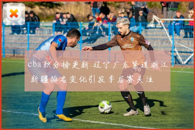 cba积分榜更新 辽宁广东紧追浙江 新疆排名变化引发季后赛关注