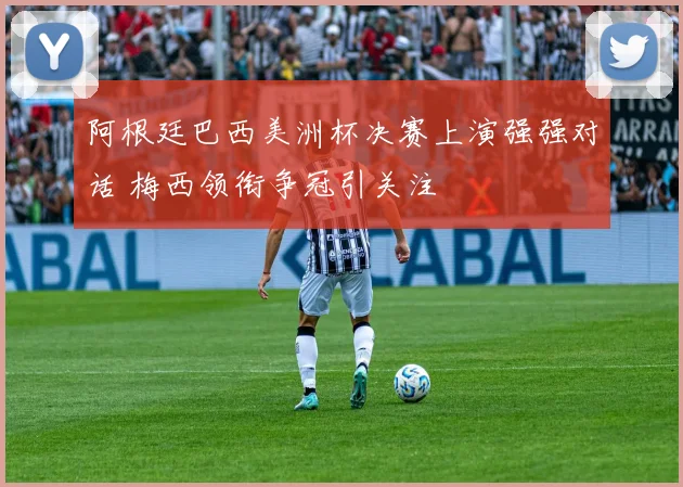 阿根廷巴西美洲杯决赛上演强强对话 梅西领衔争冠引关注