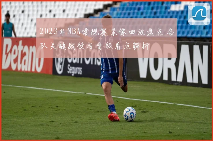 2023年NBA常规赛录像回放盘点 各队关键战役与晋级看点解析
