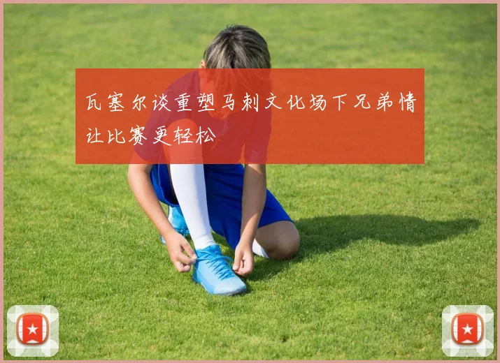 瓦塞尔谈重塑马刺文化场下兄弟情让比赛更轻松