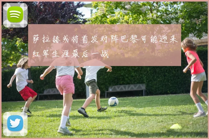 萨拉赫或将首发对阵巴黎可能迎来红军生涯最后一战