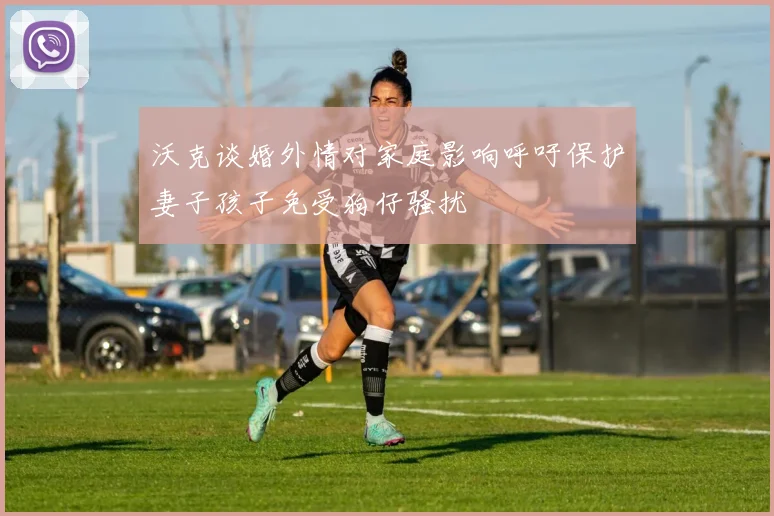 沃克谈婚外情对家庭影响呼吁保护妻子孩子免受狗仔骚扰