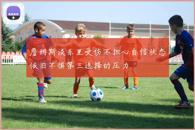 詹姆斯谈东里受伤不担心自信状态依旧不惧第三选择的压力