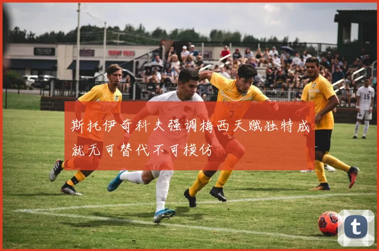 斯托伊奇科夫强调梅西天赋独特成就无可替代不可模仿