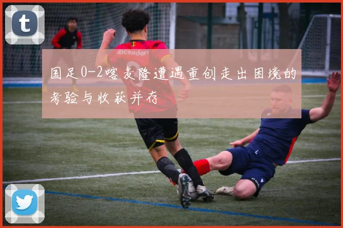 国足0-2喀麦隆遭遇重创走出困境的考验与收获并存