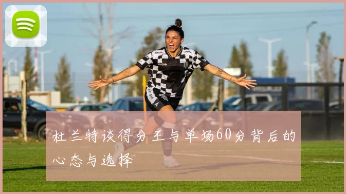 杜兰特谈得分王与单场60分背后的心态与选择