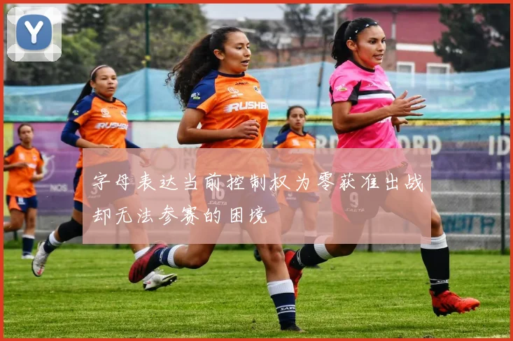 字母表达当前控制权为零获准出战却无法参赛的困境