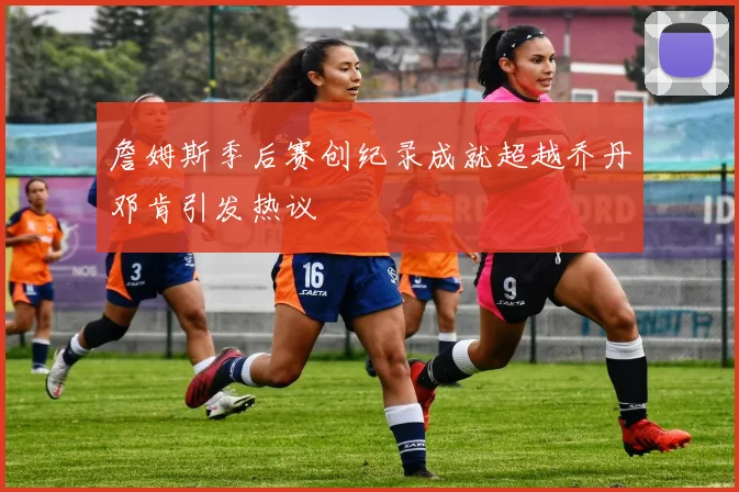 詹姆斯季后赛创纪录成就超越乔丹邓肯引发热议