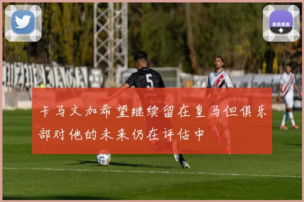 卡马文加希望继续留在皇马但俱乐部对他的未来仍在评估中