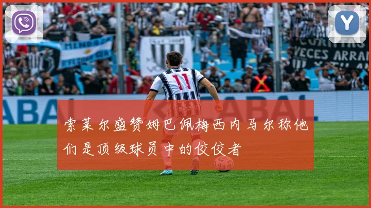 索莱尔盛赞姆巴佩梅西内马尔称他们是顶级球员中的佼佼者