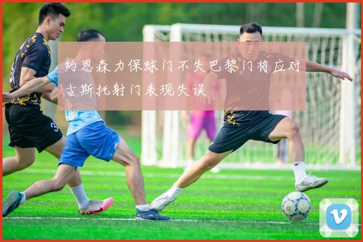约恩森力保球门不失巴黎门将应对古斯托射门表现失误