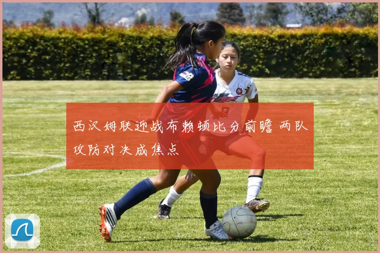 西汉姆联迎战布赖顿比分前瞻 两队攻防对决成焦点