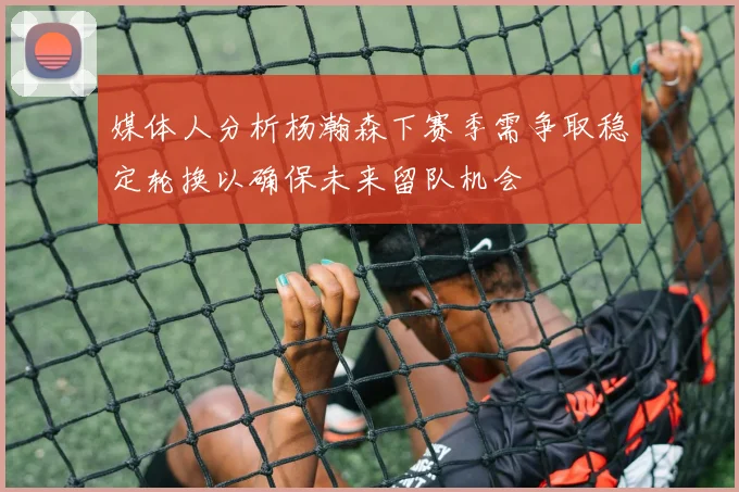媒体人分析杨瀚森下赛季需争取稳定轮换以确保未来留队机会