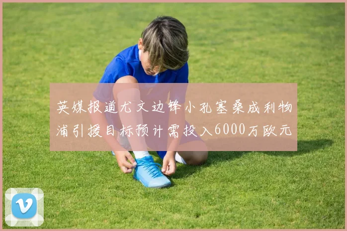 英媒报道尤文边锋小孔塞桑成利物浦引援目标预计需投入6000万欧元
