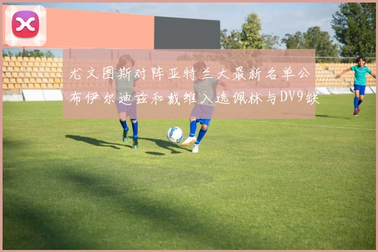 尤文图斯对阵亚特兰大最新名单公布伊尔迪兹和戴维入选佩林与DV9缺席