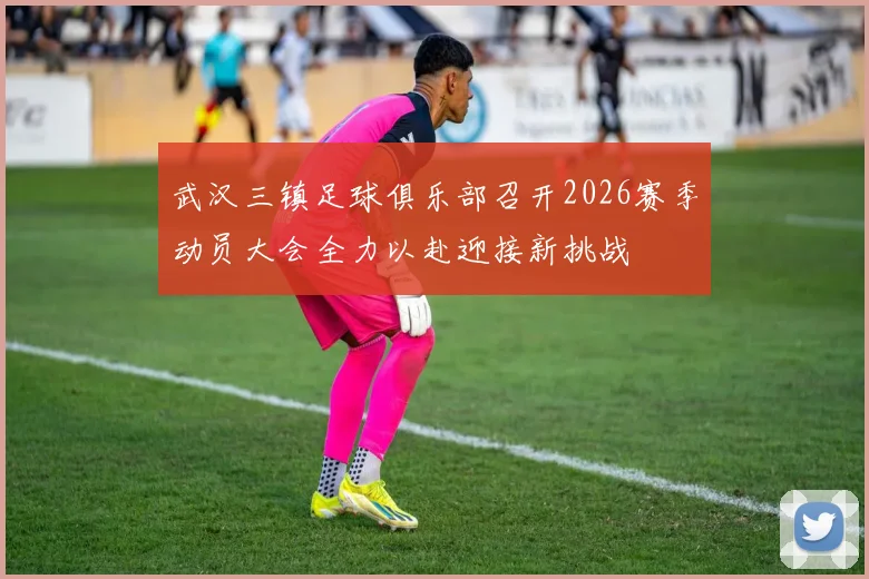 武汉三镇足球俱乐部召开2026赛季动员大会全力以赴迎接新挑战