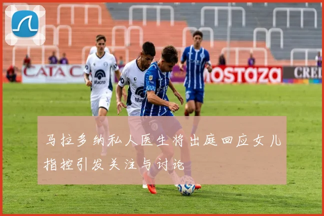马拉多纳私人医生将出庭回应女儿指控引发关注与讨论