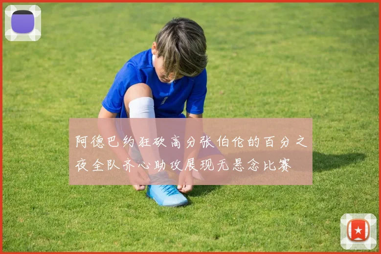 阿德巴约狂砍高分张伯伦的百分之夜全队齐心助攻展现无悬念比赛