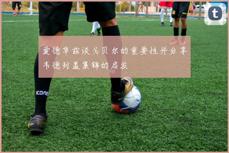 爱德华兹谈戈贝尔的重要性并分享韦德封盖集锦的启发