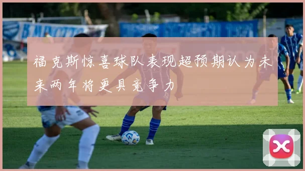 福克斯惊喜球队表现超预期认为未来两年将更具竞争力