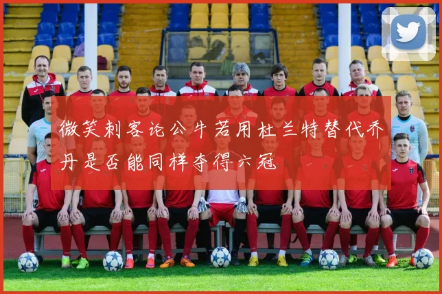 微笑刺客论公牛若用杜兰特替代乔丹是否能同样夺得六冠