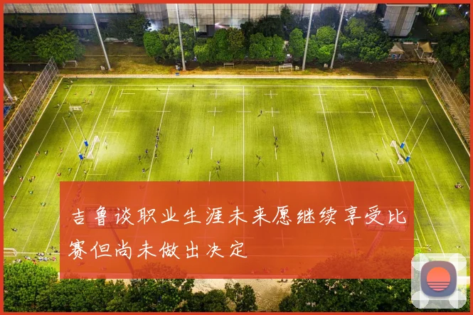 吉鲁谈职业生涯未来愿继续享受比赛但尚未做出决定