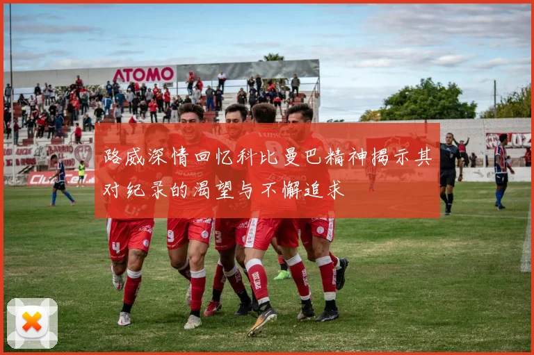 路威深情回忆科比曼巴精神揭示其对纪录的渴望与不懈追求